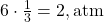 6 \cdot \frac{1}{3} = 2 , \text{atm}